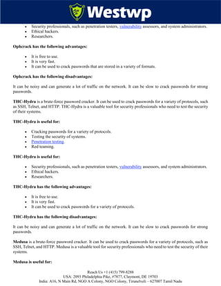 Reach Us +1 (415) 799-8288
USA: 2093 Philadelphia Pike, #7877, Claymont, DE 19703
India: A16, N Main Rd, NGO A Colony, NGO Colony, Tirunelveli – 627007 Tamil Nadu
 Security professionals, such as penetration testers, vulnerability assessors, and system administrators.
 Ethical hackers.
 Researchers.
Ophcrack has the following advantages:
 It is free to use.
 It is very fast.
 It can be used to crack passwords that are stored in a variety of formats.
Ophcrack has the following disadvantages:
It can be noisy and can generate a lot of traffic on the network. It can be slow to crack passwords for strong
passwords.
THC-Hydra is a brute-force password cracker. It can be used to crack passwords for a variety of protocols, such
as SSH, Telnet, and HTTP. THC-Hydra is a valuable tool for security professionals who need to test the security
of their systems.
THC-Hydra is useful for:
 Cracking passwords for a variety of protocols.
 Testing the security of systems.
 Penetration testing.
 Red teaming.
THC-Hydra is useful for:
 Security professionals, such as penetration testers, vulnerability assessors, and system administrators.
 Ethical hackers.
 Researchers.
THC-Hydra has the following advantages:
 It is free to use.
 It is very fast.
 It can be used to crack passwords for a variety of protocols.
THC-Hydra has the following disadvantages:
It can be noisy and can generate a lot of traffic on the network. It can be slow to crack passwords for strong
passwords.
Medusa is a brute-force password cracker. It can be used to crack passwords for a variety of protocols, such as
SSH, Telnet, and HTTP. Medusa is a valuable tool for security professionals who need to test the security of their
systems.
Medusa is useful for:
 
