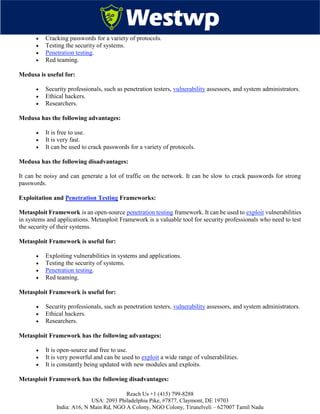 Reach Us +1 (415) 799-8288
USA: 2093 Philadelphia Pike, #7877, Claymont, DE 19703
India: A16, N Main Rd, NGO A Colony, NGO Colony, Tirunelveli – 627007 Tamil Nadu
 Cracking passwords for a variety of protocols.
 Testing the security of systems.
 Penetration testing.
 Red teaming.
Medusa is useful for:
 Security professionals, such as penetration testers, vulnerability assessors, and system administrators.
 Ethical hackers.
 Researchers.
Medusa has the following advantages:
 It is free to use.
 It is very fast.
 It can be used to crack passwords for a variety of protocols.
Medusa has the following disadvantages:
It can be noisy and can generate a lot of traffic on the network. It can be slow to crack passwords for strong
passwords.
Exploitation and Penetration Testing Frameworks:
Metasploit Framework is an open-source penetration testing framework. It can be used to exploit vulnerabilities
in systems and applications. Metasploit Framework is a valuable tool for security professionals who need to test
the security of their systems.
Metasploit Framework is useful for:
 Exploiting vulnerabilities in systems and applications.
 Testing the security of systems.
 Penetration testing.
 Red teaming.
Metasploit Framework is useful for:
 Security professionals, such as penetration testers, vulnerability assessors, and system administrators.
 Ethical hackers.
 Researchers.
Metasploit Framework has the following advantages:
 It is open-source and free to use.
 It is very powerful and can be used to exploit a wide range of vulnerabilities.
 It is constantly being updated with new modules and exploits.
Metasploit Framework has the following disadvantages:
 