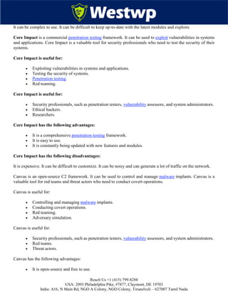 Reach Us +1 (415) 799-8288
USA: 2093 Philadelphia Pike, #7877, Claymont, DE 19703
India: A16, N Main Rd, NGO A Colony, NGO Colony, Tirunelveli – 627007 Tamil Nadu
It can be complex to use. It can be difficult to keep up-to-date with the latest modules and exploits.
Core Impact is a commercial penetration testing framework. It can be used to exploit vulnerabilities in systems
and applications. Core Impact is a valuable tool for security professionals who need to test the security of their
systems.
Core Impact is useful for:
 Exploiting vulnerabilities in systems and applications.
 Testing the security of systems.
 Penetration testing.
 Red teaming.
Core Impact is useful for:
 Security professionals, such as penetration testers, vulnerability assessors, and system administrators.
 Ethical hackers.
 Researchers.
Core Impact has the following advantages:
 It is a comprehensive penetration testing framework.
 It is easy to use.
 It is constantly being updated with new features and modules.
Core Impact has the following disadvantages:
It is expensive. It can be difficult to customize. It can be noisy and can generate a lot of traffic on the network.
Canvas is an open-source C2 framework. It can be used to control and manage malware implants. Canvas is a
valuable tool for red teams and threat actors who need to conduct covert operations.
Canvas is useful for:
 Controlling and managing malware implants.
 Conducting covert operations.
 Red teaming.
 Adversary simulation.
Canvas is useful for:
 Security professionals, such as penetration testers, vulnerability assessors, and system administrators.
 Red teams.
 Threat actors.
Canvas has the following advantages:
 It is open-source and free to use.
 