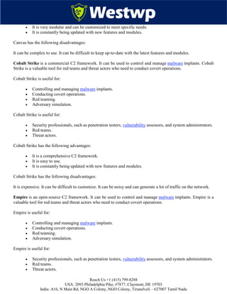 Reach Us +1 (415) 799-8288
USA: 2093 Philadelphia Pike, #7877, Claymont, DE 19703
India: A16, N Main Rd, NGO A Colony, NGO Colony, Tirunelveli – 627007 Tamil Nadu
 It is very modular and can be customized to meet specific needs.
 It is constantly being updated with new features and modules.
Canvas has the following disadvantages:
It can be complex to use. It can be difficult to keep up-to-date with the latest features and modules.
Cobalt Strike is a commercial C2 framework. It can be used to control and manage malware implants. Cobalt
Strike is a valuable tool for red teams and threat actors who need to conduct covert operations.
Cobalt Strike is useful for:
 Controlling and managing malware implants.
 Conducting covert operations.
 Red teaming.
 Adversary simulation.
Cobalt Strike is useful for:
 Security professionals, such as penetration testers, vulnerability assessors, and system administrators.
 Red teams.
 Threat actors.
Cobalt Strike has the following advantages:
 It is a comprehensive C2 framework.
 It is easy to use.
 It is constantly being updated with new features and modules.
Cobalt Strike has the following disadvantages:
It is expensive. It can be difficult to customize. It can be noisy and can generate a lot of traffic on the network.
Empire is an open-source C2 framework. It can be used to control and manage malware implants. Empire is a
valuable tool for red teams and threat actors who need to conduct covert operations.
Empire is useful for:
 Controlling and managing malware implants.
 Conducting covert operations.
 Red teaming.
 Adversary simulation.
Empire is useful for:
 Security professionals, such as penetration testers, vulnerability assessors, and system administrators.
 Red teams.
 Threat actors.
 