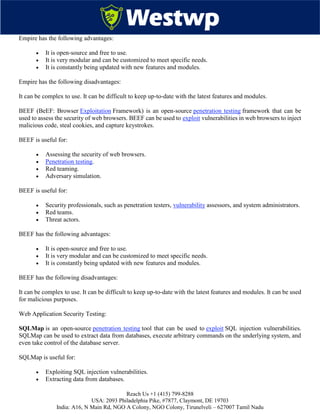 Reach Us +1 (415) 799-8288
USA: 2093 Philadelphia Pike, #7877, Claymont, DE 19703
India: A16, N Main Rd, NGO A Colony, NGO Colony, Tirunelveli – 627007 Tamil Nadu
Empire has the following advantages:
 It is open-source and free to use.
 It is very modular and can be customized to meet specific needs.
 It is constantly being updated with new features and modules.
Empire has the following disadvantages:
It can be complex to use. It can be difficult to keep up-to-date with the latest features and modules.
BEEF (BeEF: Browser Exploitation Framework) is an open-source penetration testing framework that can be
used to assess the security of web browsers. BEEF can be used to exploit vulnerabilities in web browsers to inject
malicious code, steal cookies, and capture keystrokes.
BEEF is useful for:
 Assessing the security of web browsers.
 Penetration testing.
 Red teaming.
 Adversary simulation.
BEEF is useful for:
 Security professionals, such as penetration testers, vulnerability assessors, and system administrators.
 Red teams.
 Threat actors.
BEEF has the following advantages:
 It is open-source and free to use.
 It is very modular and can be customized to meet specific needs.
 It is constantly being updated with new features and modules.
BEEF has the following disadvantages:
It can be complex to use. It can be difficult to keep up-to-date with the latest features and modules. It can be used
for malicious purposes.
Web Application Security Testing:
SQLMap is an open-source penetration testing tool that can be used to exploit SQL injection vulnerabilities.
SQLMap can be used to extract data from databases, execute arbitrary commands on the underlying system, and
even take control of the database server.
SQLMap is useful for:
 Exploiting SQL injection vulnerabilities.
 Extracting data from databases.
 