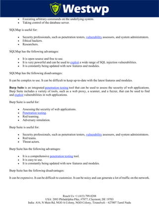 Reach Us +1 (415) 799-8288
USA: 2093 Philadelphia Pike, #7877, Claymont, DE 19703
India: A16, N Main Rd, NGO A Colony, NGO Colony, Tirunelveli – 627007 Tamil Nadu
 Executing arbitrary commands on the underlying system.
 Taking control of the database server.
SQLMap is useful for:
 Security professionals, such as penetration testers, vulnerability assessors, and system administrators.
 Ethical hackers.
 Researchers.
SQLMap has the following advantages:
 It is open-source and free to use.
 It is very powerful and can be used to exploit a wide range of SQL injection vulnerabilities.
 It is constantly being updated with new features and modules.
SQLMap has the following disadvantages:
It can be complex to use. It can be difficult to keep up-to-date with the latest features and modules.
Burp Suite is an integrated penetration testing tool that can be used to assess the security of web applications.
Burp Suite includes a variety of tools, such as a web proxy, a scanner, and a fuzzer, that can be used to find
and exploit vulnerabilities in web applications.
Burp Suite is useful for:
 Assessing the security of web applications.
 Penetration testing.
 Red teaming.
 Adversary simulation.
Burp Suite is useful for:
 Security professionals, such as penetration testers, vulnerability assessors, and system administrators.
 Red teams.
 Threat actors.
Burp Suite has the following advantages:
 It is a comprehensive penetration testing tool.
 It is easy to use.
 It is constantly being updated with new features and modules.
Burp Suite has the following disadvantages:
It can be expensive. It can be difficult to customize. It can be noisy and can generate a lot of traffic on the network.
 