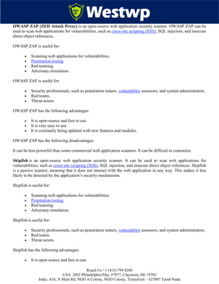 Reach Us +1 (415) 799-8288
USA: 2093 Philadelphia Pike, #7877, Claymont, DE 19703
India: A16, N Main Rd, NGO A Colony, NGO Colony, Tirunelveli – 627007 Tamil Nadu
OWASP ZAP (ZED Attack Proxy) is an open-source web application security scanner. OWASP ZAP can be
used to scan web applications for vulnerabilities, such as cross-site scripting (XSS), SQL injection, and insecure
direct object references.
OWASP ZAP is useful for:
 Scanning web applications for vulnerabilities.
 Penetration testing.
 Red teaming.
 Adversary simulation.
OWASP ZAP is useful for:
 Security professionals, such as penetration testers, vulnerability assessors, and system administrators.
 Red teams.
 Threat actors.
OWASP ZAP has the following advantages:
 It is open-source and free to use.
 It is very easy to use.
 It is constantly being updated with new features and modules.
OWASP ZAP has the following disadvantages:
It can be less powerful than some commercial web application scanners. It can be difficult to customize.
Skipfish is an open-source web application security scanner. It can be used to scan web applications for
vulnerabilities, such as cross-site scripting (XSS), SQL injection, and insecure direct object references. Skipfish
is a passive scanner, meaning that it does not interact with the web application in any way. This makes it less
likely to be detected by the application’s security mechanisms.
Skipfish is useful for:
 Scanning web applications for vulnerabilities.
 Penetration testing.
 Red teaming.
 Adversary simulation.
Skipfish is useful for:
 Security professionals, such as penetration testers, vulnerability assessors, and system administrators.
 Red teams.
 Threat actors.
Skipfish has the following advantages:
 It is open-source and free to use.
 