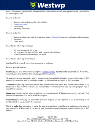 Reach Us +1 (415) 799-8288
USA: 2093 Philadelphia Pike, #7877, Claymont, DE 19703
India: A16, N Main Rd, NGO A Colony, NGO Colony, Tirunelveli – 627007 Tamil Nadu
scan it. This makes it a good choice for organizations that want to scan their web applications for vulnerabilities
in a more targeted way.
W3AF is useful for:
 Scanning web applications for vulnerabilities.
 Penetration testing.
 Red teaming.
 Adversary simulation.
W3AF is useful for:
 Security professionals, such as penetration testers, vulnerability assessors, and system administrators.
 Red teams.
 Threat actors.
W3AF has the following advantages:
 It is open-source and free to use.
 It is very powerful and can find a wide range of vulnerabilities.
 It can be customized to meet specific needs.
W3AF has the following disadvantages:
It can be difficult to use. It can be time-consuming to configure.
Wireless Network Security:
Aircrack-ng is a suite of tools for assessing WiFi network security. It can be used to crack WEP and WPA/WPA2
passwords, as well as perform other attacks against WiFi networks.
Purpose: Aircrack-ng is primarily used by security researchers and ethical hackers to assess the security of WiFi
networks. It can also be used by malicious attackers to gain unauthorized access to WiFi networks.
Usefulness: Aircrack-ng is useful for anyone who wants to learn more about WiFi security or who wants to test
the security of their own WiFi network. It is also useful for security researchers who are developing new ways to
protect WiFi networks.
Advantages: Aircrack-ng is a powerful tool that can be used to crack WiFi passwords quickly and easily. It is
also free and open-source, so it is available to everyone.
Disadvantages: Aircrack-ng can be used for malicious purposes, so it is important to use it responsibly. It can
also be difficult to use, especially for beginners.
Who it is useful for: Aircrack-ng is useful for security researchers, ethical hackers, and anyone who wants to
learn more about WiFi security. It can also be used by malicious attackers to gain unauthorized access to WiFi
networks.
 