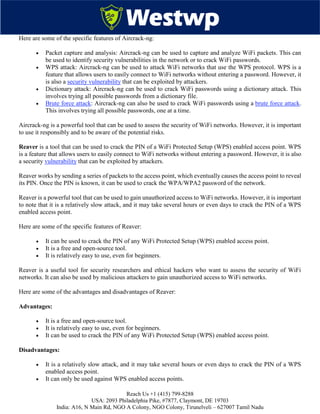 Reach Us +1 (415) 799-8288
USA: 2093 Philadelphia Pike, #7877, Claymont, DE 19703
India: A16, N Main Rd, NGO A Colony, NGO Colony, Tirunelveli – 627007 Tamil Nadu
Here are some of the specific features of Aircrack-ng:
 Packet capture and analysis: Aircrack-ng can be used to capture and analyze WiFi packets. This can
be used to identify security vulnerabilities in the network or to crack WiFi passwords.
 WPS attack: Aircrack-ng can be used to attack WiFi networks that use the WPS protocol. WPS is a
feature that allows users to easily connect to WiFi networks without entering a password. However, it
is also a security vulnerability that can be exploited by attackers.
 Dictionary attack: Aircrack-ng can be used to crack WiFi passwords using a dictionary attack. This
involves trying all possible passwords from a dictionary file.
 Brute force attack: Aircrack-ng can also be used to crack WiFi passwords using a brute force attack.
This involves trying all possible passwords, one at a time.
Aircrack-ng is a powerful tool that can be used to assess the security of WiFi networks. However, it is important
to use it responsibly and to be aware of the potential risks.
Reaver is a tool that can be used to crack the PIN of a WiFi Protected Setup (WPS) enabled access point. WPS
is a feature that allows users to easily connect to WiFi networks without entering a password. However, it is also
a security vulnerability that can be exploited by attackers.
Reaver works by sending a series of packets to the access point, which eventually causes the access point to reveal
its PIN. Once the PIN is known, it can be used to crack the WPA/WPA2 password of the network.
Reaver is a powerful tool that can be used to gain unauthorized access to WiFi networks. However, it is important
to note that it is a relatively slow attack, and it may take several hours or even days to crack the PIN of a WPS
enabled access point.
Here are some of the specific features of Reaver:
 It can be used to crack the PIN of any WiFi Protected Setup (WPS) enabled access point.
 It is a free and open-source tool.
 It is relatively easy to use, even for beginners.
Reaver is a useful tool for security researchers and ethical hackers who want to assess the security of WiFi
networks. It can also be used by malicious attackers to gain unauthorized access to WiFi networks.
Here are some of the advantages and disadvantages of Reaver:
Advantages:
 It is a free and open-source tool.
 It is relatively easy to use, even for beginners.
 It can be used to crack the PIN of any WiFi Protected Setup (WPS) enabled access point.
Disadvantages:
 It is a relatively slow attack, and it may take several hours or even days to crack the PIN of a WPS
enabled access point.
 It can only be used against WPS enabled access points.
 
