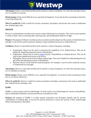 Reach Us +1 (415) 799-8288
USA: 2093 Philadelphia Pike, #7877, Claymont, DE 19703
India: A16, N Main Rd, NGO A Colony, NGO Colony, Tirunelveli – 627007 Tamil Nadu
Advantages: Frida is a powerful tool that can be used for a variety of purposes. It is also free and open-source,
so it is available to everyone.
Disadvantages: Frida can be difficult to use, especially for beginners. It can also be time-consuming to learn how
to use Frida effectively.
Who it is useful for: Frida is useful for security researchers, developers, and anyone who wants to understand
how Android apps work.
DROZER
Drozer is a command-line tool that can be used to control Android devices remotely. This can be used to perform
a variety of tasks, such as extracting data, injecting code, and modifying the behavior of apps.
Purpose: The purpose of Drozer is to help security researchers and developers test the security of Android devices
and apps. It can also be used by malicious attackers to gain unauthorized access to Android devices.
Usefulness: Drozer is a powerful tool that can be used for a variety of purposes, including:
 Enumeration: Drozer can be used to enumerate the capabilities of an Android device. This can be
helpful for identifying potential security vulnerabilities.
 Exploitation: Drozer can be used to exploit security vulnerabilities in Android devices. This can be
used to gain unauthorized access to the device.
 Debugging: Drozer can be used to debug Android apps. This can be helpful for understanding how the
app works and identifying security vulnerabilities.
 Research: Drozer can be used for research purposes. For example, it can be used to study the security
of Android devices and apps.
Advantages: Drozer is a powerful tool that can be used for a variety of purposes. It is also free and open-source,
so it is available to everyone.
Disadvantages: Drozer can be difficult to use, especially for beginners. It can also be time-consuming to learn
how to use Drozer effectively.
Who it is useful for: Drozer is useful for security researchers, developers, and anyone who wants to understand
how Android devices and apps work.
QARK
QARK is a static analysis tool for Android apps. It can be used to scan Android apps for security vulnerabilities,
such as hardcoded credentials, insecure permissions, and malicious code.
Purpose: The purpose of QARK is to help security researchers and developers identify and fix security
vulnerabilities in Android apps. It can also be used by businesses to assess the security of their Android apps
before releasing them to the public.
 