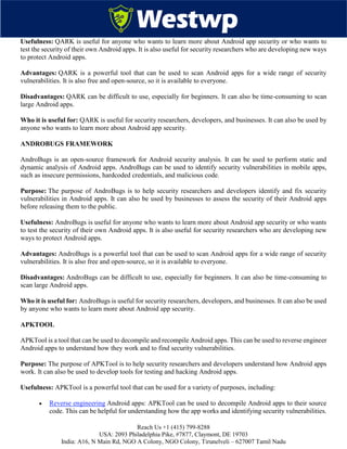 Reach Us +1 (415) 799-8288
USA: 2093 Philadelphia Pike, #7877, Claymont, DE 19703
India: A16, N Main Rd, NGO A Colony, NGO Colony, Tirunelveli – 627007 Tamil Nadu
Usefulness: QARK is useful for anyone who wants to learn more about Android app security or who wants to
test the security of their own Android apps. It is also useful for security researchers who are developing new ways
to protect Android apps.
Advantages: QARK is a powerful tool that can be used to scan Android apps for a wide range of security
vulnerabilities. It is also free and open-source, so it is available to everyone.
Disadvantages: QARK can be difficult to use, especially for beginners. It can also be time-consuming to scan
large Android apps.
Who it is useful for: QARK is useful for security researchers, developers, and businesses. It can also be used by
anyone who wants to learn more about Android app security.
ANDROBUGS FRAMEWORK
AndroBugs is an open-source framework for Android security analysis. It can be used to perform static and
dynamic analysis of Android apps. AndroBugs can be used to identify security vulnerabilities in mobile apps,
such as insecure permissions, hardcoded credentials, and malicious code.
Purpose: The purpose of AndroBugs is to help security researchers and developers identify and fix security
vulnerabilities in Android apps. It can also be used by businesses to assess the security of their Android apps
before releasing them to the public.
Usefulness: AndroBugs is useful for anyone who wants to learn more about Android app security or who wants
to test the security of their own Android apps. It is also useful for security researchers who are developing new
ways to protect Android apps.
Advantages: AndroBugs is a powerful tool that can be used to scan Android apps for a wide range of security
vulnerabilities. It is also free and open-source, so it is available to everyone.
Disadvantages: AndroBugs can be difficult to use, especially for beginners. It can also be time-consuming to
scan large Android apps.
Who it is useful for: AndroBugs is useful for security researchers, developers, and businesses. It can also be used
by anyone who wants to learn more about Android app security.
APKTOOL
APKTool is a tool that can be used to decompile and recompile Android apps. This can be used to reverse engineer
Android apps to understand how they work and to find security vulnerabilities.
Purpose: The purpose of APKTool is to help security researchers and developers understand how Android apps
work. It can also be used to develop tools for testing and hacking Android apps.
Usefulness: APKTool is a powerful tool that can be used for a variety of purposes, including:
 Reverse engineering Android apps: APKTool can be used to decompile Android apps to their source
code. This can be helpful for understanding how the app works and identifying security vulnerabilities.
 