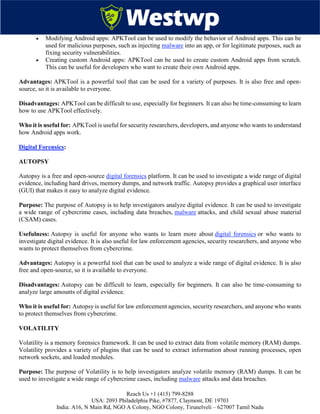 Reach Us +1 (415) 799-8288
USA: 2093 Philadelphia Pike, #7877, Claymont, DE 19703
India: A16, N Main Rd, NGO A Colony, NGO Colony, Tirunelveli – 627007 Tamil Nadu
 Modifying Android apps: APKTool can be used to modify the behavior of Android apps. This can be
used for malicious purposes, such as injecting malware into an app, or for legitimate purposes, such as
fixing security vulnerabilities.
 Creating custom Android apps: APKTool can be used to create custom Android apps from scratch.
This can be useful for developers who want to create their own Android apps.
Advantages: APKTool is a powerful tool that can be used for a variety of purposes. It is also free and open-
source, so it is available to everyone.
Disadvantages: APKTool can be difficult to use, especially for beginners. It can also be time-consuming to learn
how to use APKTool effectively.
Who it is useful for: APKTool is useful for security researchers, developers, and anyone who wants to understand
how Android apps work.
Digital Forensics:
AUTOPSY
Autopsy is a free and open-source digital forensics platform. It can be used to investigate a wide range of digital
evidence, including hard drives, memory dumps, and network traffic. Autopsy provides a graphical user interface
(GUI) that makes it easy to analyze digital evidence.
Purpose: The purpose of Autopsy is to help investigators analyze digital evidence. It can be used to investigate
a wide range of cybercrime cases, including data breaches, malware attacks, and child sexual abuse material
(CSAM) cases.
Usefulness: Autopsy is useful for anyone who wants to learn more about digital forensics or who wants to
investigate digital evidence. It is also useful for law enforcement agencies, security researchers, and anyone who
wants to protect themselves from cybercrime.
Advantages: Autopsy is a powerful tool that can be used to analyze a wide range of digital evidence. It is also
free and open-source, so it is available to everyone.
Disadvantages: Autopsy can be difficult to learn, especially for beginners. It can also be time-consuming to
analyze large amounts of digital evidence.
Who it is useful for: Autopsy is useful for law enforcement agencies, security researchers, and anyone who wants
to protect themselves from cybercrime.
VOLATILITY
Volatility is a memory forensics framework. It can be used to extract data from volatile memory (RAM) dumps.
Volatility provides a variety of plugins that can be used to extract information about running processes, open
network sockets, and loaded modules.
Purpose: The purpose of Volatility is to help investigators analyze volatile memory (RAM) dumps. It can be
used to investigate a wide range of cybercrime cases, including malware attacks and data breaches.
 