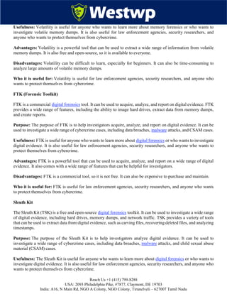 Reach Us +1 (415) 799-8288
USA: 2093 Philadelphia Pike, #7877, Claymont, DE 19703
India: A16, N Main Rd, NGO A Colony, NGO Colony, Tirunelveli – 627007 Tamil Nadu
Usefulness: Volatility is useful for anyone who wants to learn more about memory forensics or who wants to
investigate volatile memory dumps. It is also useful for law enforcement agencies, security researchers, and
anyone who wants to protect themselves from cybercrime.
Advantages: Volatility is a powerful tool that can be used to extract a wide range of information from volatile
memory dumps. It is also free and open-source, so it is available to everyone.
Disadvantages: Volatility can be difficult to learn, especially for beginners. It can also be time-consuming to
analyze large amounts of volatile memory dumps.
Who it is useful for: Volatility is useful for law enforcement agencies, security researchers, and anyone who
wants to protect themselves from cybercrime.
FTK (Forensic Toolkit)
FTK is a commercial digital forensics tool. It can be used to acquire, analyze, and report on digital evidence. FTK
provides a wide range of features, including the ability to image hard drives, extract data from memory dumps,
and create reports.
Purpose: The purpose of FTK is to help investigators acquire, analyze, and report on digital evidence. It can be
used to investigate a wide range of cybercrime cases, including data breaches, malware attacks, and CSAM cases.
Usefulness: FTK is useful for anyone who wants to learn more about digital forensics or who wants to investigate
digital evidence. It is also useful for law enforcement agencies, security researchers, and anyone who wants to
protect themselves from cybercrime.
Advantages: FTK is a powerful tool that can be used to acquire, analyze, and report on a wide range of digital
evidence. It also comes with a wide range of features that can be helpful for investigators.
Disadvantages: FTK is a commercial tool, so it is not free. It can also be expensive to purchase and maintain.
Who it is useful for: FTK is useful for law enforcement agencies, security researchers, and anyone who wants
to protect themselves from cybercrime.
Sleuth Kit
The Sleuth Kit (TSK) is a free and open-source digital forensics toolkit. It can be used to investigate a wide range
of digital evidence, including hard drives, memory dumps, and network traffic. TSK provides a variety of tools
that can be used to extract data from digital evidence, such as carving files, recovering deleted files, and analyzing
timestamps.
Purpose: The purpose of the Sleuth Kit is to help investigators analyze digital evidence. It can be used to
investigate a wide range of cybercrime cases, including data breaches, malware attacks, and child sexual abuse
material (CSAM) cases.
Usefulness: The Sleuth Kit is useful for anyone who wants to learn more about digital forensics or who wants to
investigate digital evidence. It is also useful for law enforcement agencies, security researchers, and anyone who
wants to protect themselves from cybercrime.
 
