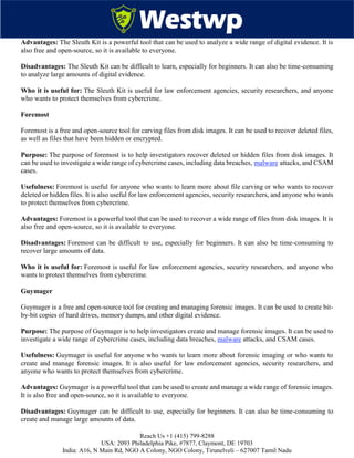 Reach Us +1 (415) 799-8288
USA: 2093 Philadelphia Pike, #7877, Claymont, DE 19703
India: A16, N Main Rd, NGO A Colony, NGO Colony, Tirunelveli – 627007 Tamil Nadu
Advantages: The Sleuth Kit is a powerful tool that can be used to analyze a wide range of digital evidence. It is
also free and open-source, so it is available to everyone.
Disadvantages: The Sleuth Kit can be difficult to learn, especially for beginners. It can also be time-consuming
to analyze large amounts of digital evidence.
Who it is useful for: The Sleuth Kit is useful for law enforcement agencies, security researchers, and anyone
who wants to protect themselves from cybercrime.
Foremost
Foremost is a free and open-source tool for carving files from disk images. It can be used to recover deleted files,
as well as files that have been hidden or encrypted.
Purpose: The purpose of foremost is to help investigators recover deleted or hidden files from disk images. It
can be used to investigate a wide range of cybercrime cases, including data breaches, malware attacks, and CSAM
cases.
Usefulness: Foremost is useful for anyone who wants to learn more about file carving or who wants to recover
deleted or hidden files. It is also useful for law enforcement agencies, security researchers, and anyone who wants
to protect themselves from cybercrime.
Advantages: Foremost is a powerful tool that can be used to recover a wide range of files from disk images. It is
also free and open-source, so it is available to everyone.
Disadvantages: Foremost can be difficult to use, especially for beginners. It can also be time-consuming to
recover large amounts of data.
Who it is useful for: Foremost is useful for law enforcement agencies, security researchers, and anyone who
wants to protect themselves from cybercrime.
Guymager
Guymager is a free and open-source tool for creating and managing forensic images. It can be used to create bit-
by-bit copies of hard drives, memory dumps, and other digital evidence.
Purpose: The purpose of Guymager is to help investigators create and manage forensic images. It can be used to
investigate a wide range of cybercrime cases, including data breaches, malware attacks, and CSAM cases.
Usefulness: Guymager is useful for anyone who wants to learn more about forensic imaging or who wants to
create and manage forensic images. It is also useful for law enforcement agencies, security researchers, and
anyone who wants to protect themselves from cybercrime.
Advantages: Guymager is a powerful tool that can be used to create and manage a wide range of forensic images.
It is also free and open-source, so it is available to everyone.
Disadvantages: Guymager can be difficult to use, especially for beginners. It can also be time-consuming to
create and manage large amounts of data.
 