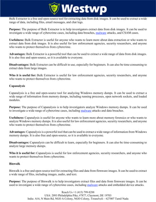 Reach Us +1 (415) 799-8288
USA: 2093 Philadelphia Pike, #7877, Claymont, DE 19703
India: A16, N Main Rd, NGO A Colony, NGO Colony, Tirunelveli – 627007 Tamil Nadu
Bulk Extractor is a free and open-source tool for extracting data from disk images. It can be used to extract a wide
range of data, including files, email messages, and chat logs.
Purpose: The purpose of Bulk Extractor is to help investigators extract data from disk images. It can be used to
investigate a wide range of cybercrime cases, including data breaches, malware attacks, and CSAM cases.
Usefulness: Bulk Extractor is useful for anyone who wants to learn more about data extraction or who wants to
extract data from disk images. It is also useful for law enforcement agencies, security researchers, and anyone
who wants to protect themselves from cybercrime.
Advantages: Bulk Extractor is a powerful tool that can be used to extract a wide range of data from disk images.
It is also free and open-source, so it is available to everyone.
Disadvantages: Bulk Extractor can be difficult to use, especially for beginners. It can also be time-consuming to
extract data from large images.
Who it is useful for: Bulk Extractor is useful for law enforcement agencies, security researchers, and anyone
who wants to protect themselves from cybercrime.
Capanalysis
Capanalysis is a free and open-source tool for analyzing Windows memory dumps. It can be used to extract a
wide range of information from memory dumps, including running processes, open network sockets, and loaded
modules.
Purpose: The purpose of Capanalysis is to help investigators analyze Windows memory dumps. It can be used
to investigate a wide range of cybercrime cases, including malware attacks and data breaches.
Usefulness: Capanalysis is useful for anyone who wants to learn more about memory forensics or who wants to
analyze Windows memory dumps. It is also useful for law enforcement agencies, security researchers, and anyone
who wants to protect themselves from cybercrime.
Advantages: Capanalysis is a powerful tool that can be used to extract a wide range of information from Windows
memory dumps. It is also free and open-source, so it is available to everyone.
Disadvantages: Capanalysis can be difficult to learn, especially for beginners. It can also be time-consuming to
analyze large memory dumps.
Who it is useful for: Capanalysis is useful for law enforcement agencies, security researchers, and anyone who
wants to protect themselves from cybercrime.
Binwalk
Binwalk is a free and open-source tool for extracting files and data from firmware images. It can be used to extract
a wide range of files, including images, audio, and text.
Purpose: The purpose of Binwalk is to help investigators extract files and data from firmware images. It can be
used to investigate a wide range of cybercrime cases, including malware attacks and embedded device attacks.
 