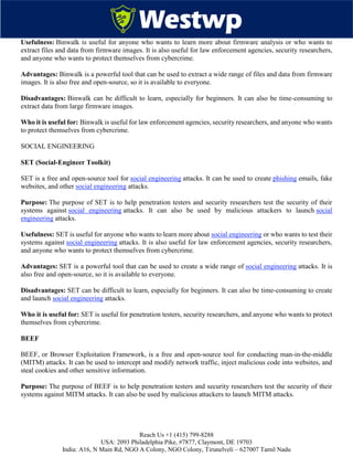 Reach Us +1 (415) 799-8288
USA: 2093 Philadelphia Pike, #7877, Claymont, DE 19703
India: A16, N Main Rd, NGO A Colony, NGO Colony, Tirunelveli – 627007 Tamil Nadu
Usefulness: Binwalk is useful for anyone who wants to learn more about firmware analysis or who wants to
extract files and data from firmware images. It is also useful for law enforcement agencies, security researchers,
and anyone who wants to protect themselves from cybercrime.
Advantages: Binwalk is a powerful tool that can be used to extract a wide range of files and data from firmware
images. It is also free and open-source, so it is available to everyone.
Disadvantages: Binwalk can be difficult to learn, especially for beginners. It can also be time-consuming to
extract data from large firmware images.
Who it is useful for: Binwalk is useful for law enforcement agencies, security researchers, and anyone who wants
to protect themselves from cybercrime.
SOCIAL ENGINEERING
SET (Social-Engineer Toolkit)
SET is a free and open-source tool for social engineering attacks. It can be used to create phishing emails, fake
websites, and other social engineering attacks.
Purpose: The purpose of SET is to help penetration testers and security researchers test the security of their
systems against social engineering attacks. It can also be used by malicious attackers to launch social
engineering attacks.
Usefulness: SET is useful for anyone who wants to learn more about social engineering or who wants to test their
systems against social engineering attacks. It is also useful for law enforcement agencies, security researchers,
and anyone who wants to protect themselves from cybercrime.
Advantages: SET is a powerful tool that can be used to create a wide range of social engineering attacks. It is
also free and open-source, so it is available to everyone.
Disadvantages: SET can be difficult to learn, especially for beginners. It can also be time-consuming to create
and launch social engineering attacks.
Who it is useful for: SET is useful for penetration testers, security researchers, and anyone who wants to protect
themselves from cybercrime.
BEEF
BEEF, or Browser Exploitation Framework, is a free and open-source tool for conducting man-in-the-middle
(MITM) attacks. It can be used to intercept and modify network traffic, inject malicious code into websites, and
steal cookies and other sensitive information.
Purpose: The purpose of BEEF is to help penetration testers and security researchers test the security of their
systems against MITM attacks. It can also be used by malicious attackers to launch MITM attacks.
 