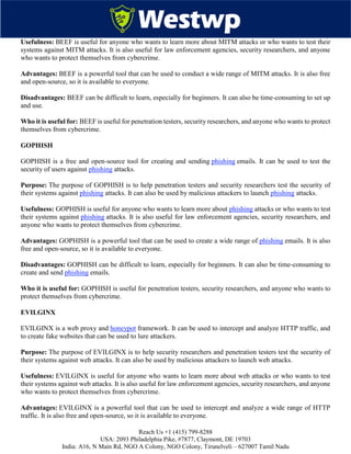 Reach Us +1 (415) 799-8288
USA: 2093 Philadelphia Pike, #7877, Claymont, DE 19703
India: A16, N Main Rd, NGO A Colony, NGO Colony, Tirunelveli – 627007 Tamil Nadu
Usefulness: BEEF is useful for anyone who wants to learn more about MITM attacks or who wants to test their
systems against MITM attacks. It is also useful for law enforcement agencies, security researchers, and anyone
who wants to protect themselves from cybercrime.
Advantages: BEEF is a powerful tool that can be used to conduct a wide range of MITM attacks. It is also free
and open-source, so it is available to everyone.
Disadvantages: BEEF can be difficult to learn, especially for beginners. It can also be time-consuming to set up
and use.
Who it is useful for: BEEF is useful for penetration testers, security researchers, and anyone who wants to protect
themselves from cybercrime.
GOPHISH
GOPHISH is a free and open-source tool for creating and sending phishing emails. It can be used to test the
security of users against phishing attacks.
Purpose: The purpose of GOPHISH is to help penetration testers and security researchers test the security of
their systems against phishing attacks. It can also be used by malicious attackers to launch phishing attacks.
Usefulness: GOPHISH is useful for anyone who wants to learn more about phishing attacks or who wants to test
their systems against phishing attacks. It is also useful for law enforcement agencies, security researchers, and
anyone who wants to protect themselves from cybercrime.
Advantages: GOPHISH is a powerful tool that can be used to create a wide range of phishing emails. It is also
free and open-source, so it is available to everyone.
Disadvantages: GOPHISH can be difficult to learn, especially for beginners. It can also be time-consuming to
create and send phishing emails.
Who it is useful for: GOPHISH is useful for penetration testers, security researchers, and anyone who wants to
protect themselves from cybercrime.
EVILGINX
EVILGINX is a web proxy and honeypot framework. It can be used to intercept and analyze HTTP traffic, and
to create fake websites that can be used to lure attackers.
Purpose: The purpose of EVILGINX is to help security researchers and penetration testers test the security of
their systems against web attacks. It can also be used by malicious attackers to launch web attacks.
Usefulness: EVILGINX is useful for anyone who wants to learn more about web attacks or who wants to test
their systems against web attacks. It is also useful for law enforcement agencies, security researchers, and anyone
who wants to protect themselves from cybercrime.
Advantages: EVILGINX is a powerful tool that can be used to intercept and analyze a wide range of HTTP
traffic. It is also free and open-source, so it is available to everyone.
 