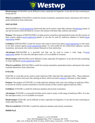 Reach Us +1 (415) 799-8288
USA: 2093 Philadelphia Pike, #7877, Claymont, DE 19703
India: A16, N Main Rd, NGO A Colony, NGO Colony, Tirunelveli – 627007 Tamil Nadu
Disadvantages: EVILGINX can be difficult to learn, especially for beginners. It can also be time-consuming to
set up and use.
Who it is useful for: EVILGINX is useful for security researchers, penetration testers, and anyone who wants to
protect themselves from cybercrime.
SOCIALFISH
SOCIALFISH is a social engineering framework that can be used to create fake websites and phishing emails. It
can also be used to track the behavior of users who interact with these fake websites and emails.
Purpose: The purpose of SOCIALFISH is to help security researchers and penetration testers test the security of
their systems against social engineering attacks. It can also be used by malicious attackers to launch social
engineering attacks.
Usefulness: SOCIALFISH is useful for anyone who wants to learn more about social engineering or who wants
to test their systems against social engineering attacks. It is also useful for law enforcement agencies, security
researchers, and anyone who wants to protect themselves from cybercrime.
Advantages: SOCIALFISH is a powerful tool that can be used to create a wide range of social
engineering attacks. It is also free and open-source, so it is available to everyone.
Disadvantages: SOCIALFISH can be difficult to learn, especially for beginners. It can also be time-consuming
to create and launch social engineering attacks.
Who it is useful for: SOCIALFISH is useful for security researchers, penetration testers, and anyone who wants
to protect themselves from cybercrime.
EVILURL
EVILURL is a tool that can be used to create malicious URLs that look like legitimate URLs. These malicious
URLs can be used to trick users into clicking on them, which can lead to malware infections or other attacks.
Purpose: The purpose of EVILURL is to help malicious attackers trick users into clicking on malicious URLs.
It can also be used by security researchers to test the security of their systems against malicious URLs.
Usefulness: EVILURL is useful for malicious attackers and security researchers.
Advantages: EVILURL is a powerful tool that can be used to create a wide range of malicious URLs. It is also
free and open-source, so it is available to everyone.
Disadvantages: EVILURL can be difficult to learn, especially for beginners. It can also be time-consuming to
create malicious URLs.
Who it is useful for: EVILURL is useful for malicious attackers and security researchers.
HIDDENeyE
 