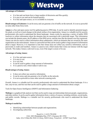 Reach Us +1 (415) 799-8288
USA: 2093 Philadelphia Pike, #7877, Claymont, DE 19703
India: A16, N Main Rd, NGO A Colony, NGO Colony, Tirunelveli – 627007 Tamil Nadu
Advantages of Gobuster:
 It is fast and can brute-force a large number of directories and files quickly.
 It is easy to use and can be learned quickly.
 It is free and open-source, so it is available to everyone.
Disadvantages of Gobuster: It can be noisy and can generate a lot of traffic on the network. It is not as powerful
as some other brute-force tools.
Amass is a free and open-source tool for gathering passive DNS data. It can be used to identify potential targets
for attack, as well as to track changes in the attack surface of an organization. Amass is a valuable tool for security
professionals who need to understand the threat landscape. Amass works by querying a variety of public DNS
resolvers to collect information about the domains that are associated with a particular target. This information
can include the domain name, the IP address of the DNS server, and the time that the domain was first registered.
Amass can also be used to collect information about subdomains, which are domains that are owned by the same
organization as the main domain. Amass is a powerful tool that can be used to gather a large amount of information
about a target. However, it is important to note that Amass does not collect any sensitive information, such as
passwords or credit card numbers. Amass is a passive tool, which means that it does not interact with the target
network. This makes Amass a safe tool to use, even if the target is aware of its use.
Advantages of using Amass:
 It is free and open-source.
 It is easy to use.
 It is very fast.
 It can be used to gather a large amount of information.
 It is a passive tool, which makes it safe to use.
Disadvantages of using Amass:
 It does not collect any sensitive information.
 It can be noisy and can generate a lot of traffic on the network.
 It is not as powerful as some other network scanning tools.
Overall, Amass is a valuable tool for security professionals who need to understand the threat landscape. It is a
fast, easy-to-use, and free tool that can be used to gather a large amount of information about a target.
Tools for Open Source Intelligence (OSINT) and Information Gathering
Maltego is a graphical link analysis tool that can be used to map out relationships between people, organizations,
and other entities. It can be used to gather information from a variety of sources, including websites, social media,
and public records. Maltego is a valuable tool for security professionals who need to understand the threat
landscape.
Maltego is useful for:
 Identifying relationships between people and organizations.
 Investigating cybercrime.
 
