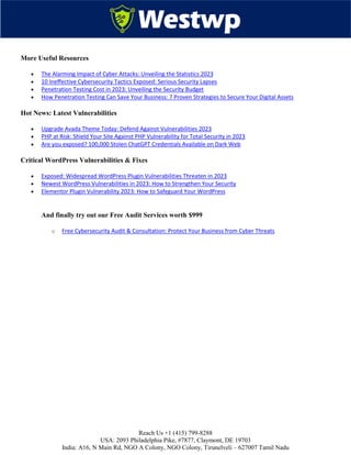 Reach Us +1 (415) 799-8288
USA: 2093 Philadelphia Pike, #7877, Claymont, DE 19703
India: A16, N Main Rd, NGO A Colony, NGO Colony, Tirunelveli – 627007 Tamil Nadu
More Useful Resources
 The Alarming Impact of Cyber Attacks: Unveiling the Statistics 2023
 10 Ineffective Cybersecurity Tactics Exposed: Serious Security Lapses
 Penetration Testing Cost in 2023: Unveiling the Security Budget
 How Penetration Testing Can Save Your Business: 7 Proven Strategies to Secure Your Digital Assets
Hot News: Latest Vulnerabilities
 Upgrade Avada Theme Today: Defend Against Vulnerabilities 2023
 PHP at Risk: Shield Your Site Against PHP Vulnerability for Total Security in 2023
 Are you exposed? 100,000 Stolen ChatGPT Credentials Available on Dark Web
Critical WordPress Vulnerabilities & Fixes
 Exposed: Widespread WordPress Plugin Vulnerabilities Threaten in 2023
 Newest WordPress Vulnerabilities in 2023: How to Strengthen Your Security
 Elementor Plugin Vulnerability 2023: How to Safeguard Your WordPress
And finally try out our Free Audit Services worth $999
o Free Cybersecurity Audit & Consultation: Protect Your Business from Cyber Threats
 