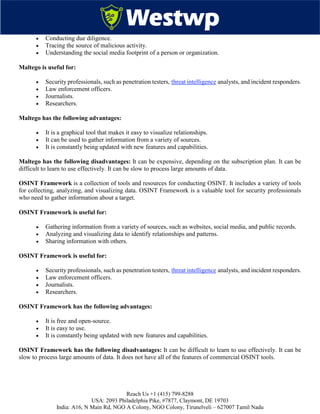 Reach Us +1 (415) 799-8288
USA: 2093 Philadelphia Pike, #7877, Claymont, DE 19703
India: A16, N Main Rd, NGO A Colony, NGO Colony, Tirunelveli – 627007 Tamil Nadu
 Conducting due diligence.
 Tracing the source of malicious activity.
 Understanding the social media footprint of a person or organization.
Maltego is useful for:
 Security professionals, such as penetration testers, threat intelligence analysts, and incident responders.
 Law enforcement officers.
 Journalists.
 Researchers.
Maltego has the following advantages:
 It is a graphical tool that makes it easy to visualize relationships.
 It can be used to gather information from a variety of sources.
 It is constantly being updated with new features and capabilities.
Maltego has the following disadvantages: It can be expensive, depending on the subscription plan. It can be
difficult to learn to use effectively. It can be slow to process large amounts of data.
OSINT Framework is a collection of tools and resources for conducting OSINT. It includes a variety of tools
for collecting, analyzing, and visualizing data. OSINT Framework is a valuable tool for security professionals
who need to gather information about a target.
OSINT Framework is useful for:
 Gathering information from a variety of sources, such as websites, social media, and public records.
 Analyzing and visualizing data to identify relationships and patterns.
 Sharing information with others.
OSINT Framework is useful for:
 Security professionals, such as penetration testers, threat intelligence analysts, and incident responders.
 Law enforcement officers.
 Journalists.
 Researchers.
OSINT Framework has the following advantages:
 It is free and open-source.
 It is easy to use.
 It is constantly being updated with new features and capabilities.
OSINT Framework has the following disadvantages: It can be difficult to learn to use effectively. It can be
slow to process large amounts of data. It does not have all of the features of commercial OSINT tools.
 