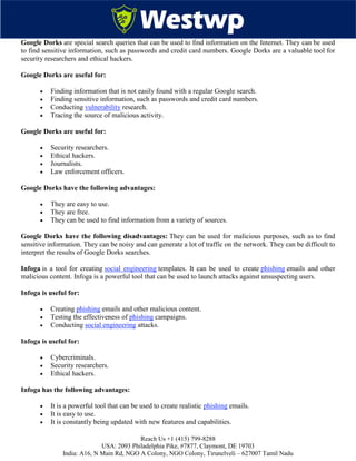 Reach Us +1 (415) 799-8288
USA: 2093 Philadelphia Pike, #7877, Claymont, DE 19703
India: A16, N Main Rd, NGO A Colony, NGO Colony, Tirunelveli – 627007 Tamil Nadu
Google Dorks are special search queries that can be used to find information on the Internet. They can be used
to find sensitive information, such as passwords and credit card numbers. Google Dorks are a valuable tool for
security researchers and ethical hackers.
Google Dorks are useful for:
 Finding information that is not easily found with a regular Google search.
 Finding sensitive information, such as passwords and credit card numbers.
 Conducting vulnerability research.
 Tracing the source of malicious activity.
Google Dorks are useful for:
 Security researchers.
 Ethical hackers.
 Journalists.
 Law enforcement officers.
Google Dorks have the following advantages:
 They are easy to use.
 They are free.
 They can be used to find information from a variety of sources.
Google Dorks have the following disadvantages: They can be used for malicious purposes, such as to find
sensitive information. They can be noisy and can generate a lot of traffic on the network. They can be difficult to
interpret the results of Google Dorks searches.
Infoga is a tool for creating social engineering templates. It can be used to create phishing emails and other
malicious content. Infoga is a powerful tool that can be used to launch attacks against unsuspecting users.
Infoga is useful for:
 Creating phishing emails and other malicious content.
 Testing the effectiveness of phishing campaigns.
 Conducting social engineering attacks.
Infoga is useful for:
 Cybercriminals.
 Security researchers.
 Ethical hackers.
Infoga has the following advantages:
 It is a powerful tool that can be used to create realistic phishing emails.
 It is easy to use.
 It is constantly being updated with new features and capabilities.
 