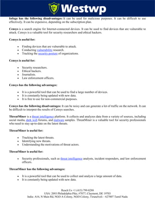 Reach Us +1 (415) 799-8288
USA: 2093 Philadelphia Pike, #7877, Claymont, DE 19703
India: A16, N Main Rd, NGO A Colony, NGO Colony, Tirunelveli – 627007 Tamil Nadu
Infoga has the following disadvantages: It can be used for malicious purposes. It can be difficult to use
effectively. It can be expensive, depending on the subscription plan.
Censys is a search engine for Internet-connected devices. It can be used to find devices that are vulnerable to
attack. Censys is a valuable tool for security researchers and ethical hackers.
Censys is useful for:
 Finding devices that are vulnerable to attack.
 Conducting vulnerability research.
 Tracking the security posture of organizations.
Censys is useful for:
 Security researchers.
 Ethical hackers.
 Journalists.
 Law enforcement officers.
Censys has the following advantages:
 It is a powerful tool that can be used to find a large number of devices.
 It is constantly being updated with new data.
 It is free to use for non-commercial purposes.
Censys has the following disadvantages: It can be noisy and can generate a lot of traffic on the network. It can
be difficult to interpret the results of Censys searches.
ThreatMiner is a threat intelligence platform. It collects and analyzes data from a variety of sources, including
social media, dark web forums, and malware samples. ThreatMiner is a valuable tool for security professionals
who need to stay up-to-date on the latest threats.
ThreatMiner is useful for:
 Tracking the latest threats.
 Identifying new threats.
 Understanding the motivations of threat actors.
ThreatMiner is useful for:
 Security professionals, such as threat intelligence analysts, incident responders, and law enforcement
officers.
ThreatMiner has the following advantages:
 It is a powerful tool that can be used to collect and analyze a large amount of data.
 It is constantly being updated with new data.
 