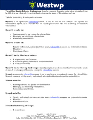 Reach Us +1 (415) 799-8288
USA: 2093 Philadelphia Pike, #7877, Claymont, DE 19703
India: A16, N Main Rd, NGO A Colony, NGO Colony, Tirunelveli – 627007 Tamil Nadu
ThreatMiner has the following disadvantages: It can be expensive, depending on the subscription plan. It can
be difficult to use effectively. It can be difficult to interpret the results of ThreatMiner analyses.
Tools for Vulnerability Scanning and Assessment:
OpenVAS is an open-source vulnerability scanner. It can be used to scan networks and systems for
vulnerabilities. OpenVAS is a valuable tool for security professionals who need to identify and remediate
vulnerabilities.
OpenVAS is useful for:
 Scanning networks and systems for vulnerabilities.
 Identifying and prioritizing vulnerabilities.
 Remediating vulnerabilities.
OpenVAS is useful for:
 Security professionals, such as penetration testers, vulnerability assessors, and system administrators.
 IT auditors.
 Compliance officers.
OpenVAS has the following advantages:
 It is open-source and free to use.
 It is constantly being updated with new vulnerabilities.
 It is very customizable.
OpenVAS has the following disadvantages: It can be complex to use. It can be difficult to interpret the results
of scans. It is not as powerful as some commercial vulnerability scanners.
Nessus is a commercial vulnerability scanner. It can be used to scan networks and systems for vulnerabilities.
Nessus is a valuable tool for security professionals who need to identify and remediate vulnerabilities.
Nessus is useful for:
 Scanning networks and systems for vulnerabilities.
 Identifying and prioritizing vulnerabilities.
 Remediating vulnerabilities.
Nessus is useful for:
 Security professionals, such as penetration testers, vulnerability assessors, and system administrators.
 IT auditors.
 Compliance officers.
Nessus has the following advantages:
 It is easy to use.
 