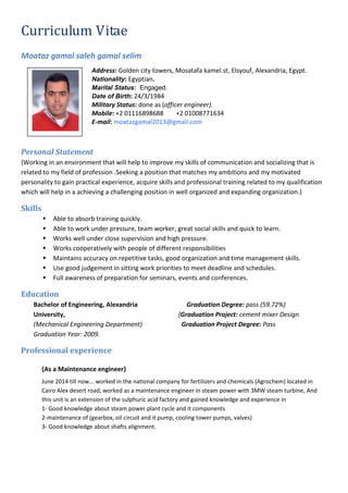 Curriculum Vitae
Moataz gamal saleh gamal selim
Address: Golden city towers, Mosatafa kamel.st, Elsyouf, Alexandria, Egypt.
Nationality: Egyptian.
Marital Status: Engaged.
Date of Birth: 24/3/1984
Military Status: done as (officer engineer).
Mobile: +2 01116898688 +2 01008771634
E-mail: moatazgamal2013@gmail.com
Personal Statement
{Working in an environment that will help to improve my skills of communication and socializing that is
related to my field of profession .Seeking a position that matches my ambitions and my motivated
personality to gain practical experience, acquire skills and professional training related to my qualification
which will help in a achieving a challenging position in well organized and expanding organization.}
Skills
 Able to absorb training quickly.
 Able to work under pressure, team worker, great social skills and quick to learn.
 Works well under close supervision and high pressure.
 Works cooperatively with people of different responsibilities
 Maintains accuracy on repetitive tasks, good organization and time management skills.
 Use good judgement in sitting work priorities to meet deadline and schedules.
 Full awareness of preparation for seminars, events and conferences.
Education
Bachelor of Engineering, Alexandria
University,
(Mechanical Engineering Department)
Graduation Year: 2009.
Graduation Degree: pass (59.72%)
{Graduation Project: cement mixer Design
Graduation Project Degree: Pass
Professional experience
{As a Maintenance engineer}
June 2014 till now... worked in the national company for fertilizers and chemicals (Agrochem) located in
Cairo Alex desert road, worked as a maintenance engineer in steam power with 3MW steam turbine, And
this unit is an extension of the sulphuric acid factory and gained knowledge and experience in
1- Good knowledge about steam power plant cycle and it components
2-maintenance of (gearbox, oil circuit and it pump, cooling tower pumps, valves)
3- Good knowledge about shafts alignment.
 