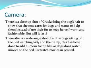 Camera:
There is a close up shot of Cruela doing the dog’s hair to
show that she now cares for dogs and wants to help
them instead of use their fur to keep herself warm and
fashionable. But will it last?
There also is a wide angle shot of all the dogs sitting on
the bed watching lady and the tramp, this has been
done to add humour to the film as dogs don’t watch
movies on the bed. Or watch movies in general.

 