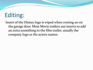 Editing:
Insert of the Disney logo is wiped when coming uo on
the garage door. Most Movie trailers use inserts to add
an extra something to the film trailer, usually the
company logo or the actors names.

 