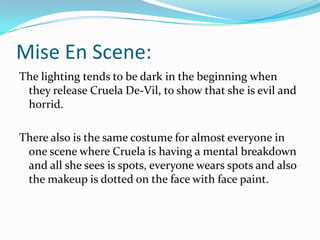 Mise En Scene:
The lighting tends to be dark in the beginning when
they release Cruela De-Vil, to show that she is evil and
horrid.

There also is the same costume for almost everyone in
one scene where Cruela is having a mental breakdown
and all she sees is spots, everyone wears spots and also
the makeup is dotted on the face with face paint.

 
