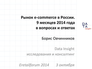D 
A 
T A 
insight 
Рынок e-commerce в России. 
9 месяцев 2014 года 
в вопросах и ответах 
Борис Овчинников 
Data Insight 
исследования и консалтинг 
Eretailforum 2014 3 октября 
 