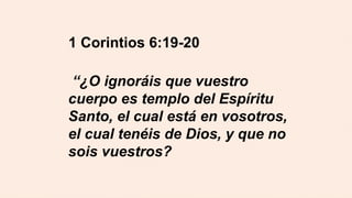 1 Corintios 6:19-20
“¿O ignoráis que vuestro
cuerpo es templo del Espíritu
Santo, el cual está en vosotros,
el cual tenéis de Dios, y que no
sois vuestros?
 