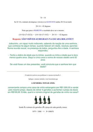 X = 14
Se X=14, o número de degraus visíveis é (o GUSTAVO andou 28+X no total):
28+14 = 42 degraus
Note que para o MARCOS o resultado deve ser o mesmo:
(14+X)+(7+(X/2)) = (14+14)+(7+14/2) = 28+14 = 42 degraus
Resposta: SÃO VISÍVEIS 42 DEGRAUS NA ESCADA ROLANTE!!!
Joãozinho, um rapaz muito indiscreto, sabendo da reação de uma senhora,
que conhecia há algum tempo, quando falaram em idade, resolveu aprontar.
Numa reunião social, na presença de todos, perguntou-lhe a idade. A senhora
respondeu:
- Tenho o dobro da idade que tu tinhas, quando eu tinha a idade que tu tens
menos quatro anos. Daqui a cinco anos a soma de nossas idades será 82
anos.
Se você fosse um dos presentes, você concluiria que a senhora tem que
idade?
O modo de resolver esse problema é o mesmo do desafio 1.
Aplique o mesmo método e você encontrará que
A SENHORA TEM 40 ANOS.
comerciante compra uma caixa de vinho estrangeiro por R$1.000,00 e vende
pelo mesmo preço, depois de retirar 4 garrafas e aumentar o preço da dúzia
em R$100,00. Então, qual é o número original de garrafas de vinho na caixa?
Sendo N o número de garrafas e P o preço de cada garrafa, temos:
N*P = 1000 => P=1000/N
 
