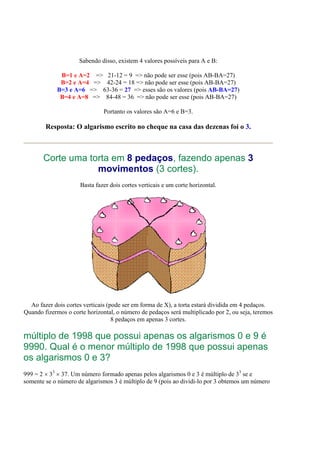 Sabendo disso, existem 4 valores possíveis para A e B:
B=1 e A=2 => 21-12 = 9 => não pode ser esse (pois AB-BA=27)
B=2 e A=4 => 42-24 = 18 => não pode ser esse (pois AB-BA=27)
B=3 e A=6 => 63-36 = 27 => esses são os valores (pois AB-BA=27)
B=4 e A=8 => 84-48 = 36 => não pode ser esse (pois AB-BA=27)
Portanto os valores são A=6 e B=3.
Resposta: O algarismo escrito no cheque na casa das dezenas foi o 3.
Corte uma torta em 8 pedaços, fazendo apenas 3
movimentos (3 cortes).
Basta fazer dois cortes verticais e um corte horizontal.
Ao fazer dois cortes verticais (pode ser em forma de X), a torta estará dividida em 4 pedaços.
Quando fizermos o corte horizontal, o número de pedaços será multiplicado por 2, ou seja, teremos
8 pedaços em apenas 3 cortes.
múltiplo de 1998 que possui apenas os algarismos 0 e 9 é
9990. Qual é o menor múltiplo de 1998 que possui apenas
os algarismos 0 e 3?
999 = 2 × 33
× 37. Um número formado apenas pelos algarismos 0 e 3 é múltiplo de 33
se e
somente se o número de algarismos 3 é múltiplo de 9 (pois ao dividi-lo por 3 obtemos um número
 