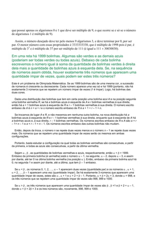 que possui apenas os algarismos 0 e 1 que deve ser múltiplo de 9, o que ocorre se e só se o número
de algarismos 1 é múltiplo de 9).
Assim, o número desejado deve ter pelo menos 9 algarismos 3, e deve terminar por 0, por ser
par. O menor número com essas propriedades é 3333333330, que é múltiplo de 1998 pois é par, é
múltiplo de 33
e é múltiplo de 37 por ser múltiplo de 111 (é igual a 111 × 30030030).
Em uma reta há 1999 bolinhas. Algumas são verdes e as demais azuis
(poderiam ser todas verdes ou todas azuis). Debaixo de cada bolinha
escrevemos o número igual à soma da quantidade de bolinhas verdes à direita
dela mais a quantidade de bolinhas azuis à esquerda dela. Se, na sequência
de números assim obtida, houver exatamente três números que aparecem uma
quantidade ímpar de vezes, quais podem ser estes três números?
Este é um problema de Olimpíada Matemática. Se as 1999 bolinhas são de uma mesma cor, a sucessão
de números é crescente ou decrescente. Cada número aparece uma vez só e há 1999 (portanto, não há
exatamente 3 números que se repetem um número ímpar de vezes (1 é ímpar). Logo, há bolinhas das
duas cores.
Dada uma distribuição das bolinhas que tem em certa posição uma bolinha azul A e na posição seguinte
uma bolinha vermelha R, se há a bolinhas azuis à esquerda de A e r bolinhas vermelhas à sua direita,
então há a + 1 bolinhas azuis à esquerda de R e r – 1 bolinhas vermelhas à sua direita. O número escrito
embaixo de A é n = a + r e o número escrito embaixo de R é a + 1 + r – 1 = n.
Se trocamos de lugar A e R, e não mexemos em nenhuma outra bolinha, na nova distribuição há a
bolinhas azuis à esquerda de R e r – 1 bolinhas vermelhas à sua direita, enquanto que à esquerda de A há
a bolinhas azuis e, à sua direita, r – 1 bolinhas vermelhas. Os números escritos embaixo de R e A são a + r
– 1= n – 1 e a + r – 1 = n – 1. Os números escritos embaixo das outras bolinhas não mudam.
Então, depois da troca, o número n se repete duas vezes menos e o número n – 1 se repete duas vezes
mais. Os números que se repetem uma quantidade ímpar de vezes serão os mesmos em ambas
configurações.
Portanto, basta estudar a configuração na qual todas as bolinhas vermelhas são consecutivas, a partir
da primeira, e todas as azuis são consecutivas, a partir da última vermelha.
Sejam α , β , as quantidades de bolinhas vermelhas e azuis, respectivamente; então α + β = 1999.
Embaixo da primeira bolinha (é vermelha) está o número α – 1, na seguinte, α – 2, depois α – 3, e assim
por diante, até ter 0 na última bolinha vermelha (na posição α ). Então, embaixo da primeira bolinha azul há
0, na segunda 1 e assim por diante, até a última, que tem β – 1 embaixo.
Se α < β , os números 0, 1, 2, …, α – 1 aparecem duas vezes (quantidade par) e os números α , α + 1,
α + 2, …, β – 1 aparecem uma vez (quantidade ímpar). Se há exatamente 3 números que aparecem uma
quantidade ímpar de vezes, estes são α , α + 1 e α + 2 = β – 1. Portanto, α + β = 2α + 3, donde α = 998, e
os três números que se repetem uma quantidade ímpar de vezes são 998, 999 e 1000.
Se α > β , os três números que aparecem uma quantidade ímpar de vezes são β , β +1 e β + 2 = α – 1,
donde α + β = 2β + 3 e os tres números são, novamente, 998, 999 e 1000.
 