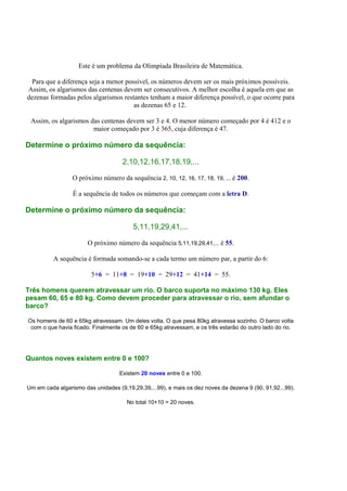 Este é um problema da Olimpíada Brasileira de Matemática.
Para que a diferença seja a menor possível, os números devem ser os mais próximos possíveis.
Assim, os algarismos das centenas devem ser consecutivos. A melhor escolha é aquela em que as
dezenas formadas pelos algarismos restantes tenham a maior diferença possível, o que ocorre para
as dezenas 65 e 12.
Assim, os algarismos das centenas devem ser 3 e 4. O menor número começado por 4 é 412 e o
maior começado por 3 é 365, cuja diferença é 47.
Determine o próximo número da sequência:
2,10,12,16,17,18,19,...
O próximo número da sequência 2, 10, 12, 16, 17, 18, 19, ... é 200.
É a sequência de todos os números que começam com a letra D.
Determine o próximo número da sequência:
5,11,19,29,41,...
O próximo número da sequência 5,11,19,29,41,... é 55.
A sequência é formada somando-se a cada termo um número par, a partir do 6:
5+6 = 11+8 = 19+10 = 29+12 = 41+14 = 55.
Três homens querem atravessar um rio. O barco suporta no máximo 130 kg. Eles
pesam 60, 65 e 80 kg. Como devem proceder para atravessar o rio, sem afundar o
barco?
Os homens de 60 e 65kg atravessam. Um deles volta. O que pesa 80kg atravessa sozinho. O barco volta
com o que havia ficado. Finalmente os de 60 e 65kg atravessam, e os três estarão do outro lado do rio.
Quantos noves existem entre 0 e 100?
Existem 20 noves entre 0 e 100.
Um em cada algarismo das unidades (9,19,29,39,...99), e mais os dez noves da dezena 9 (90, 91,92...99).
No total 10+10 = 20 noves.
 