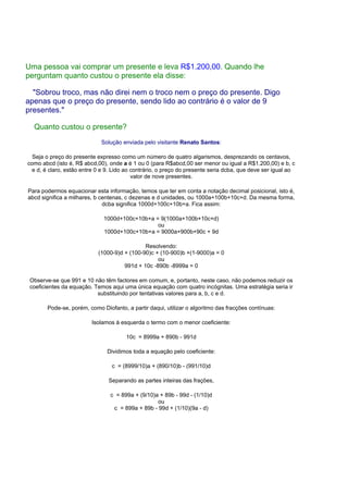 Uma pessoa vai comprar um presente e leva R$1.200,00. Quando lhe
perguntam quanto custou o presente ela disse:
"Sobrou troco, mas não direi nem o troco nem o preço do presente. Digo
apenas que o preço do presente, sendo lido ao contrário é o valor de 9
presentes."
Quanto custou o presente?
Solução enviada pelo visitante Renato Santos:
Seja o preço do presente expresso como um número de quatro algarismos, desprezando os centavos,
como abcd (isto é, R$ abcd,00), onde a é 1 ou 0 (para R$abcd,00 ser menor ou igual a R$1.200,00) e b, c
e d, é claro, estão entre 0 e 9. Lido ao contrário, o preço do presente seria dcba, que deve ser igual ao
valor de nove presentes.
Para podermos equacionar esta informação, temos que ter em conta a notação decimal posicional, isto é,
abcd significa a milhares, b centenas, c dezenas e d unidades, ou 1000a+100b+10c+d. Da mesma forma,
dcba significa 1000d+100c+10b+a. Fica assim:
1000d+100c+10b+a = 9(1000a+100b+10c+d)
ou
1000d+100c+10b+a = 9000a+900b+90c + 9d
Resolvendo:
(1000-9)d + (100-90)c + (10-900)b +(1-9000)a = 0
ou
991d + 10c -890b -8999a = 0
Observe-se que 991 e 10 não têm factores em comum, e, portanto, neste caso, não podemos reduzir os
coeficientes da equação. Temos aqui uma única equação com quatro incógnitas. Uma estratégia seria ir
substituindo por tentativas valores para a, b, c e d.
Pode-se, porém, como Diofanto, a partir daqui, utilizar o algoritmo das fracções contínuas:
Isolamos à esquerda o termo com o menor coeficiente:
10c = 8999a + 890b - 991d
Dividimos toda a equação pelo coeficiente:
c = (8999/10)a + (890/10)b - (991/10)d
Separando as partes inteiras das frações,
c = 899a + (9/10)a + 89b - 99d - (1/10)d
ou
c = 899a + 89b - 99d + (1/10)(9a - d)
 