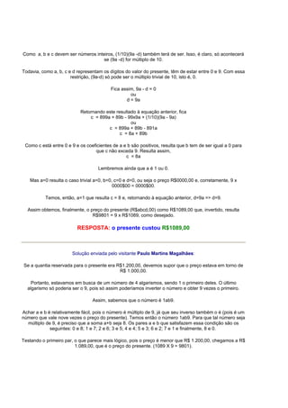 Como a, b e c devem ser números inteiros, (1/10)(9a -d) também terá de ser. Isso, é claro, só acontecerá
se (9a -d) for múltiplo de 10.
Todavia, como a, b, c e d representam os dígitos do valor do presente, têm de estar entre 0 e 9. Com essa
restrição, (9a-d) só pode ser o múltiplo trivial de 10, isto é, 0.
Fica assim, 9a - d = 0
ou
d = 9a
Retornando este resultado à equação anterior, fica
c = 899a + 89b - 99x9a + (1/10)(9a - 9a)
ou
c = 899a + 89b - 891a
c = 8a + 89b
Como c está entre 0 e 9 e os coeficientes de a e b são positivos, resulta que b tem de ser igual a 0 para
que c não exceda 9. Resulta assim,
c = 8a
Lembremos ainda que a é 1 ou 0.
Mas a=0 resulta o caso trivial a=0, b=0, c=0 e d=0, ou seja o preço R$0000,00 e, corretamente, 9 x
0000$00 = 0000$00.
Temos, então, a=1 que resulta c = 8 e, retornando à equação anterior, d=9a => d=9.
Assim obtemos, finalmente, o preço do presente (R$abcd,00) como R$1089,00 que, invertido, resulta
R$9801 = 9 x R$1089, como desejado.
RESPOSTA: o presente custou R$1089,00
Solução enviada pelo visitante Paulo Martins Magalhães:
Se a quantia reservada para o presente era R$1.200,00, devemos supor que o preço estava em torno de
R$ 1.000,00.
Portanto, estavamos em busca de um número de 4 algarismos, sendo 1 o primeiro deles. O último
algarismo só poderia ser o 9, pois só assim poderíamos inverter o número e obter 9 vezes o primeiro.
Assim, sabemos que o número é 1ab9.
Achar a e b é relativamente fácil, pois o número é múltiplo de 9, já que seu inverso também o é (pois é um
número que vale nove vezes o preço do presente). Temos então o número 1ab9. Para que tal número seja
múltiplo de 9, é preciso que a soma a+b seja 8. Os pares a e b que satisfazem essa condição são os
seguintes: 0 e 8; 1 e 7; 2 e 6; 3 e 5; 4 e 4; 5 e 3; 6 e 2; 7 e 1 e finalmente, 8 e 0.
Testando o primeiro par, o que parece mais lógico, pois o preço é menor que R$ 1.200,00, chegamos a R$
1.089,00, que é o preço do presente. (1089 X 9 = 9801).
 