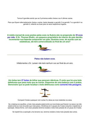 Temos 9 garrafas sendo que as 5 primeiras estão cheias e as 4 últimas vazias.
Para que fiquem alternadamente cheias e vazias, basta despejar a garrafa 2 na garrafa 7 e a garrafa 4 na
garrafa 9, voltando as duas para os seus respectivos lugares.
A média mensal de ovos postos pelas aves na Suécia são na proporção de 35 ovos
por mês. O Sr. Thomas Dhalin, um pequeno proprietário do interior do país decidiu
incrementar sua fazenda comprando um pato. Quantos ovos, de acordo com as
estatísticas, ele terá comercializado ao final de um ano?
Patos não botam ovos.
Infelizmente o Sr. Larsen não terá nenhum ovo ao final de um ano.
Um bolsa tem 27 bolas de bilhar que parecem idênticas. É certo que há uma bola
defeituosa que pesa mais que as outras. Dispomos de uma balança com 2 pratos.
Demonstre que se pode localizar a bola defeituosa como somente três pesagens.
Compare 9 bolas quaisquer com outras 9 e deixa as nove restantes na caixa.
Se a balança se equilibra, a bola mais pesada estará entre as nove bolas que ficaram na caixa e se não,
estará entre as nove do prato que mais pesou. Dividimos em 3 grupos de 3 esse conjunto e repetirmos a
operação. Dessa forma, com duas pesadas teremos isolado a bola mais pesada de um grupo de 3 bolas.
Se repetirmos a operação uma terceira vez, teremos isolado a bola mais pesada das outras.
 