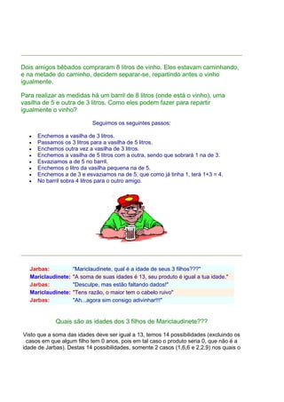 Dois amigos bêbados compraram 8 litros de vinho. Eles estavam caminhando,
e na metade do caminho, decidem separar-se, repartindo antes o vinho
igualmente.
Para realizar as medidas há um barril de 8 litros (onde está o vinho), uma
vasilha de 5 e outra de 3 litros. Como eles podem fazer para repartir
igualmente o vinho?
Seguimos os seguintes passos:
• Enchemos a vasilha de 3 litros.
• Passamos os 3 litros para a vasilha de 5 litros.
• Enchemos outra vez a vasilha de 3 litros.
• Enchemos a vasilha de 5 litros com a outra, sendo que sobrará 1 na de 3.
• Esvaziamos a de 5 no barril.
• Enchemos o litro da vasilha pequena na de 5.
• Enchemos a de 3 e esvaziamos na de 5, que como já tinha 1, terá 1+3 = 4.
• No barril sobra 4 litros para o outro amigo.
Jarbas: "Mariclaudinete, qual é a idade de seus 3 filhos???"
Mariclaudinete: "A soma de suas idades é 13, seu produto é igual a tua idade."
Jarbas: "Desculpe, mas estão faltando dados!"
Mariclaudinete: "Tens razão, o maior tem o cabelo ruivo"
Jarbas: "Ah...agora sim consigo adivinhar!!!"
Quais são as idades dos 3 filhos de Mariclaudinete???
Visto que a soma das idades deve ser igual a 13, temos 14 possibilidades (excluindo os
casos em que algum filho tem 0 anos, pois em tal caso o produto seria 0, que não é a
idade de Jarbas). Destas 14 possibilidades, somente 2 casos (1,6,6 e 2,2,9) nos quais o
 