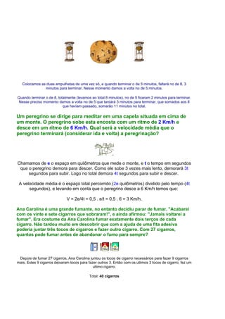 Colocamos as duas ampulhetas de uma vez só, e quando terminar o de 5 minutos, faltará no de 8, 3
minutos para terminar. Nesse momento damos a volta no de 5 minutos.
Quando terminar o de 8, totalmente (levamos ao total 8 minutos), no de 5 ficaram 2 minutos para terminar.
Nesse preciso momento damos a volta no de 5 que tardará 3 minutos para terminar, que somados aos 8
que haviam passado, somarão 11 minutos no total.
Um peregrino se dirige para meditar em uma capela situada em cima de
um monte. O peregrino sobe esta encosta com um ritmo de 2 Km/h e
desce em um ritmo de 6 Km/h. Qual será a velocidade média que o
peregrino terminará (considerar ida e volta) a peregrinação?
Chamamos de e o espaço em quilômetros que mede o monte, e t o tempo em segundos
que o peregrino demora para descer. Como ele sobe 3 vezes mais lento, demorará 3t
segundos para subir. Logo no total demora 4t segundos para subir e descer.
A velocidade média é o espaço total percorrido (2e quilômetros) dividido pelo tempo (4t
segundos), e levando em conta que o peregrino desce a 6 Km/h temos que:
V = 2e/4t = 0,5 . e/t = 0,5 . 6 = 3 Km/h.
Ana Carolina é uma grande fumante, no entanto decidiu parar de fumar. "Acabarei
com os vinte e sete cigarros que sobraram!", e ainda afirmou: "Jamais voltarei a
fumar". Era costume da Ana Carolina fumar exatamente dois terços de cada
cigarro. Não tardou muito em descobrir que com a ajuda de uma fita adesiva
poderia juntar três tocos de cigarros e fazer outro cigarro. Com 27 cigarros,
quantos pode fumar antes de abandonar o fumo para sempre?
Depois de fumar 27 cigarros, Ana Carolina juntou os tocos de cigarro necessários para fazer 9 cigarros
mais. Estes 9 cigarros deixaram tocos para fazer outros 3. Então com os utlimos 3 tocos de cigarro, fez um
ultimo cigarro.
Total: 40 cigarros
 