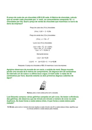 O preço de custo de um chocolate é R$ 0,20 cada. A fábrica de chocolate, calcula
que se vender cada chocolate por ‘x’ reais, os consumidores comprarão 10 – x
chocolates por dia. Qual o preço de venda do chocolate que maximiza a o lucro do
dono da empresa?
Preço de custo dos (10-x) chocolates:
(10-x) . 0,20 = 2 - 0,20x
Preço de venda dos (10-x) chocolates:
(10-x) . x = 10x - x2
Lucro nos (10-x) chocolates:
L(x) = (10x - x2
) - (2 - 0,20x)
L(x) = 10x - x2
- 2 + 0,20x
L(x) = -x2
+ 10,20x -2
Derivando temos:
L'(x) = -2x+10,20
L'(x)=0 => -2x+10,20 = 0 => x = 5,10
Resposta: O preço do chocolate a R$5,10 maximiza o lucro da empresa.
Agripino observava da murada de um navio, a subida da maré. Dessa murada
pende uma escada de 8 metros de comprimento. Os degraus tem 20 centímetros
de intervalo um do outro e o último toca a água. A maré sobe ‘a razão de 35
centímetros por hora. Quando estarão os dois primeiros degraus cobertos de
água?
Nunca, pois o navio sobe junto com a escada.
Luiz Eduardo comprou várias galinhas campeãs em pôr ovos. Ao testar a eficiência
das galinhas, ele observou que de minuto em minuto o número de ovos na cesta
duplicava. Às duas horas a cesta estava cheia. A que horas a cesta estava pela
metade?
1h 59 min, pois como o número de ovos duplica a cada minuto e às 2h a cesta estava cheia, significa que
no minuto anterior a cesta estava pela metade.
 