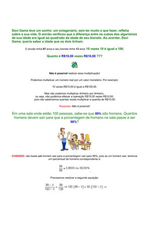 Davi Gama teve um sonho: um octagenário, sem ter muito o que fazer, refletia
sobre a sua vida. O ancião verificou que a diferença entre os cubos dos algarismos
de sua idade era igual ao quadrado da idade de seu bisneto. Ao acordar, Davi
Gama, queria saber a idade que os dois tinham.
O ancião tinha 87 anos e seu bisneto tinha 13 anos 10 vezes 10 é igual a 100.
Quanto é R$10,00 vezes R$10,00 ???
Não é possível realizar essa multiplicação!
Podemos multiplicar um número real por um valor monetário. Por exemplo:
10 vezes R$10,00 é igual a R$100,00.
Mas não podemos multiplicar dinheiro por dinheiro,
ou seja, não podemos efetuar a operação R$10,00 vezes R$10,00,
pois não saberíamos quantas vezes multiplicar a quantia de R$10,00.
Resposta: Não é possível!
Em uma sala onde estão 100 pessoas, sabe-se que 99% são homens. Quantos
homens devem sair para que a porcentagem de homens na sala passe a ser
98%?
CUIDADO: não basta um homem sair para a porcentagem cair para 98%, pois se um homem sair, teremos
um percentual de homens correspondente a:
.
Precisamos resolver a seguinte equação:
⇒
 