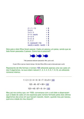 (1 + 1 + 1)! = 6
2+2+2 = 6
3 x 3 - 3 = 6
4 + 4 - raiz(4) = 6
5 + 5 / 5 = 6
6 + 6 - 6 = 6
7 - 7 / 7 = 6
8 - raiz[raiz(8 + 8)] = 6
raiz(9) x raiz(9) - razi(9) = 6
Dois pais e dois filhos foram pescar. Cada um pescou um peixe, sendo que ao
todo foram pescados 3 peixes. Como isso é possível?
Três pessoas estavam pescando: filho, pai e avô.
O pai é filho e pai ao mesmo tempo. Há dois filhos (filho e pai) e dois pais (pai e avô).
Represente de três formas o número 100 utilizando apenas uma vez cada um
dos 9 algarismos, na sua ordem natural (1, 2, 3, 4, 5, 6, 7, 8, 9), só utilizando
números inteiros.
1 + 2 + 3 + 4 + 5 + 6 + 7 + 8 x 9 = 100
123 - 45 - 67 + 89 = 100
123 + 45 - 67 + 8 - 9 = 100
Meu pai me contou que, em 1938, conversava com o avô dele e observaram
que a idade de cada um era expressa pelo número formado pelos dois últimos
algarismos dos anos em que haviam nascido. Assim, quando meu pai nasceu,
qual era a idade do meu bisavô?
 