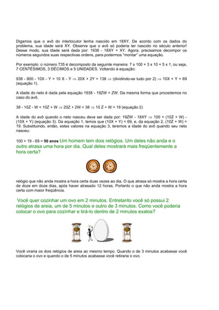 Digamos que o avô do interlocutor tenha nascido em 18XY. De acordo com os dados do
problema, sua idade será XY. Observe que o avô só poderia ter nascido no século anterior!
Desse modo, sua idade será dada por: 1938 - 18XY = XY. Agora, precisamos decompor os
números segundos suas respectivas ordens, para podermos “montar” uma equação.
Por exemplo: o número 735 é decomposto da seguinte maneira: 7 x 100 + 3 x 10 + 5 x 1, ou seja,
7 CENTÉSIMOS, 3 DÉCIMOS e 5 UNIDADES. Voltando à equação:
938 - 800 - 10X - Y = 10 X - Y ⇒ 20X + 2Y = 138 ⇒ (dividindo-se tudo por 2) ⇒ 10X + Y = 69
(equação 1).
A idade do neto é dada pela equação 1938 - 19ZW = ZW. Da mesma forma que procedemos no
caso do avô.
38 - 10Z - W = 10Z + W ⇒ 20Z + 2W = 38 ⇒ 10 Z + W = 19 (equação 2)
A idade do avô quando o neto nasceu deve ser dada por: 19ZW - 18XY ⇒ 100 + (10Z + W) -
(10X + Y) (equação 3). Da equação 1, temos que (10X + Y) = 69, e, da equação 2, (10Z + W) =
19. Substituindo, então, estes valores na equação 3, teremos a idade do avô quando seu neto
nasceu:
100 + 19 - 69 = 50 anos Um homem tem dois relógios. Um deles não anda e o
outro atrasa uma hora por dia. Qual deles mostrará mais freqüentemente a
hora certa?
relógio que não anda mostra a hora certa duas vezes ao dia. O que atrasa só mostra a hora certa
de doze em doze dias, após haver atrasado 12 horas. Portanto o que não anda mostra a hora
certa com maior freqüência.
Você quer cozinhar um ovo em 2 minutos. Entretanto você só possui 2
relógios de areia, um de 5 minutos e outro de 3 minutos. Como você poderia
colocar o ovo para cozinhar e tirá-lo dentro de 2 minutos exatos?
Você viraria os dois relógios de areia ao mesmo tempo. Quando o de 3 minutos acabasse você
colocaria o ovo e quando o de 5 minutos acabasse você retiraria o ovo.
 