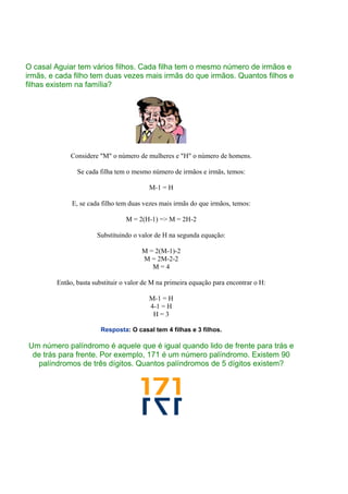 O casal Aguiar tem vários filhos. Cada filha tem o mesmo número de irmãos e
irmãs, e cada filho tem duas vezes mais irmãs do que irmãos. Quantos filhos e
filhas existem na família?
Considere "M" o número de mulheres e "H" o número de homens.
Se cada filha tem o mesmo número de irmãos e irmãs, temos:
M-1 = H
E, se cada filho tem duas vezes mais irmãs do que irmãos, temos:
M = 2(H-1) => M = 2H-2
Substituindo o valor de H na segunda equação:
M = 2(M-1)-2
M = 2M-2-2
M = 4
Então, basta substituir o valor de M na primeira equação para encontrar o H:
M-1 = H
4-1 = H
H = 3
Resposta: O casal tem 4 filhas e 3 filhos.
Um número palíndromo é aquele que é igual quando lido de frente para trás e
de trás para frente. Por exemplo, 171 é um número palíndromo. Existem 90
palíndromos de três dígitos. Quantos palíndromos de 5 dígitos existem?
 