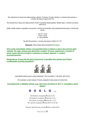 Se colocarmos 2 sacos em cada jumento, sobram 13 sacos. Ou seja, Sendo x o número de jumentos, o
número de sacos é igual a 2x+13.
Se colocarmos 3 sacos em cada jumento, ficam 3 jumentos desocupados. Nesse caso, o número de sacos
seria 3x-9.
Então, basta montar a equação e encontrar o número de jumentos, para posteriormente achar o número de
sacos.
2x+13 = 3x-9
13+9 = 3x-2x
x = 22 jumentos
Se são 22 jumentos, o número de sacos é 2(22)+13 = 57.
Resposta: Paulo César deve transportar 57 sacos.
Uma certa autoridade visitou uma penitenciária e reduziu a pena dos presos pela
metade. Ou seja: presos que deveriam cumprir 10 anos, passavam a cumprir 5
anos; quem deveria cumprir 2, passava a cumprir apenas 1, e assim
sucessivamente.
Pergunta-se: O que ele fez para solucionar a questão dos presos que foram
condenados à prisão perpétua?
autoridade ordenou que o preso passasse 1 dia na prisão e 1 dia solto, até morrer.
Por exemplo, se ele vivesse 10 anos, passaria 5 anos preso e 5 anos livre.
Considerando o alfabeto oficial, que não inclui as letras K, W e Y, complete a série
abaixo:
B D G L Q ...
De B para D, avançamos 2 letras (C, D).
De D para G, avançamos 3 letras (E, F, G).
De G para L, avançamos 4 letras (H, I, J, L).
De L para Q, avançamos 5 letras (M, N, O, P, Q).
Portanto, agora devemos avançar 6 letras, a partir do Q:
R, S, T, U, V, X
 