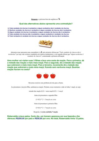 Resposta: a próxima letra da seqüência é X.
Qual das alternativas abaixo apresenta uma contradição?
1) Todo vendedor de churros é nordestino e algum nordestino não é vendedor de churros.
2) Nenhum vendedor de churros é nordestino e algum vendedor de churros não é nordestino.
3) Algum vendedor de churros é nordestino e algum vendedor de churros não é nordestino.
4) Todo vendedor de churros não é nordestino e algum nordestino é vendedor de churros.
5) Todo nordestino é vendedor de churros e algum vendedor de churros não é nordestino.
alternativa que apresenta uma contradição é a 4, pois primeiro afirma que "Todo vendedor de churros não é
nordestino" (ou seja, não existem vendedores de churros nordestinos), e em seguida afirma que "algum nordestino é
vendedor de churros", contrariando a primeira afirmação
Uma mulher vai visitar suas 3 filhas e leva uma cesta de maçãs. Para a primeira, dá
a metade das maçãs e mais meia maçã. Para a segunda, dá a metade das maçãs
que sobraram e mais meia maçã. Para a terceira, novamente dá a metade das
maçãs que sobraram e mais meia maçã, ficando sem nenhuma maçã. Quantas
maçãs haviam na cesta?
Devemos resolver este problema de trás para a frente.
Ao presentear a terceira filha, acabaram as maçãs. Portanto, nesse momento a mãe só tinha 1 maçã, ou seja:
metade das maçãs (0,5) + meia maçã (0,5) = 1 maçã
Antes de presentear a segunda filha:
(1+0,5) * 2 = 3 maçãs na cesta
Antes de presentear a primeira filha:
(3+0,5) * 2 = 7 maçãs na cesta
Resposta: A cesta continha 7 maçãs.
Robervaldo criava patos. Certo dia, um homem apareceu em sua fazenda e lhe
ofereceu R$200,00 por pato e R$50,00 por ovo. No total, Robervaldo tinha 12 patos.
 