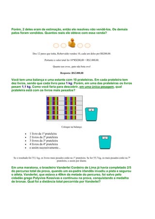 Porém, 2 deles eram de estimação, então ele resolveu não vendê-los. Os demais
patos foram vendidos. Quantos reais ele obteve com essa venda?
Dos 12 patos que tinha, Robervaldo vendeu 10, cada um deles por R$200,00.
Portanto o valor total foi 10*R$200,00 = R$2.000,00.
Quanto aos ovos...pato não bota ovo!
Resposta: R$2.000,00
Você tem uma balança e uma estante com 10 prateleiras. Em cada prateleira tem
dez livros, sendo que cada livro pesa 1 kg. Porém, em uma das prateleiras os livros
pesam 1,1 kg. Como você faria para descobrir, em uma única pesagem, qual
prateleira está com os livros mais pesados?
Coloque na balança:
• 1 livro da 1ª prateleira
• 2 livros da 2ª prateleira
• 3 livros da 3ª prateleira
• 4 livros da 4ª prateleira
• e assim sucessivamente...
Se o resultado for 55,1 kg, os livros mais pesados estão na 1ª prateleira. Se for 55,7 kg, os mais pesados estão na 7ª
prateleira, e assim por diante.
Em uma maratona, o brasileiro Vanderlei Cordeiro de Lima já havia completado 2/5
do percurso total da prova, quando um ex-padre irlandês invadiu a pista e segurou
o atleta. Vanderlei, que estava a 40km da metade do percurso, foi salvo pelo
cidadão grego Polyvios Kossivas e continuou na prova, conquistando a medalha
de bronze. Qual foi a distância total percorrida por Vanderlei?
 