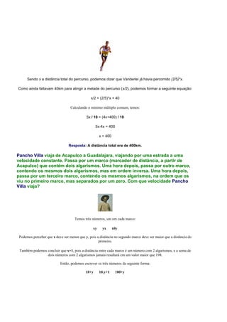 Sendo x a distância total do percurso, podemos dizer que Vanderlei já havia percorrido (2/5)*x.
Como ainda faltavam 40km para atingir a metade do percurso (x/2), podemos formar a seguinte equação:
x/2 = (2/5)*x + 40
Calculando o mínimo múltiplo comum, temos:
5x / 10 = (4x+400) / 10
5x-4x = 400
x = 400
Resposta: A distância total era de 400km.
Pancho Villa viaja de Acapulco a Guadalajara, viajando por uma estrada a uma
velocidade constante. Passa por um marco (marcador de distância, a partir de
Acapulco) que contém dois algarismos. Uma hora depois, passa por outro marco,
contendo os mesmos dois algarismos, mas em ordem inversa. Uma hora depois,
passa por um terceiro marco, contendo os mesmos algarismos, na ordem que os
viu no primeiro marco, mas separados por um zero. Com que velocidade Pancho
Villa viaja?
Temos três números, um em cada marco:
xy yx x0y
Podemos perceber que x deve ser menor que y, pois a distância no segundo marco deve ser maior que a distância do
primeiro.
Também podemos concluir que x=1, pois a distância entre cada marco é um número com 2 algarismos, e a soma de
dois números com 2 algarismos jamais resultará em um valor maior que 198.
Então, podemos escrever os três números da seguinte forma:
10+y 10.y+1 100+y
 