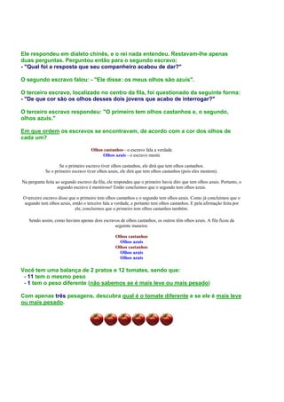 Ele respondeu em dialeto chinês, e o rei nada entendeu. Restavam-lhe apenas
duas perguntas. Perguntou então para o segundo escravo:
- "Qual foi a resposta que seu companheiro acabou de dar?"
O segundo escravo falou: - "Ele disse: os meus olhos são azuis".
O terceiro escravo, localizado no centro da fila, foi questionado da seguinte forma:
- "De que cor são os olhos desses dois jovens que acabo de interrogar?"
O terceiro escravo respondeu: "O primeiro tem olhos castanhos e, o segundo,
olhos azuis."
Em que ordem os escravos se encontravam, de acordo com a cor dos olhos de
cada um?
Olhos castanhos - o escravo fala a verdade
Olhos azuis - o escravo mente
Se o primeiro escravo tiver olhos castanhos, ele dirá que tem olhos castanhos.
Se o primeiro escravo tiver olhos azuis, ele dirá que tem olhos castanhos (pois eles mentem).
Na pergunta feita ao segundo escravo da fila, ele respondeu que o primeiro havia dito que tem olhos azuis. Portanto, o
segundo escravo é mentiroso! Então concluimos que o segundo tem olhos azuis.
O terceiro escravo disse que o primeiro tem olhos castanhos e o segundo tem olhos azuis. Como já concluimos que o
segundo tem olhos azuis, então o terceiro fala a verdade, e portanto tem olhos castanhos. E pela afirmação feita por
ele, concluimos que o primeiro tem olhos castanhos também.
Sendo assim, como haviam apenas dois escravos de olhos castanhos, os outros têm olhos azuis. A fila ficou da
seguinte maneira:
Olhos castanhos
Olhos azuis
Olhos castanhos
Olhos azuis
Olhos azuis
Você tem uma balança de 2 pratos e 12 tomates, sendo que:
- 11 tem o mesmo peso
- 1 tem o peso diferente (não sabemos se é mais leve ou mais pesado)
Com apenas três pesagens, descubra qual é o tomate diferente e se ele é mais leve
ou mais pesado.
 