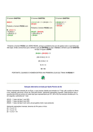 O homem GASTOU:
(N/2)+1.
Portanto o homem FICOU com:
N - ((N/2)+1)
= N-(N/2)-1
= (2N-N-2) / 2
= (N-2)/2
O homem GASTOU:
( (N-2)/2 )/2 + 1 = (N-2)/4 + 1 =
(N+2)/4
Portanto o homem FICOU com:
(N-2)/2 - ((N+2)/4)
= (2N-4-N-2) / 4
= (N-6)/4
O homem GASTOU:
( (N-6)/4 )/2 + 1
= (N-6)/8 + 1
= (N+2)/8
Portanto o homem FICOU com ZERO REAIS, porque o problema diz que ele gastou tudo o que tinha nas
três lojas. Então concluímos que o dinheiro que ele ENTROU na loja 3 menos o dinheiro que ele GASTOU
na loja 3 é igual a ZERO:
(N-6)/4 - ((N+2)/8) = 0
(2N-12-N-2) / 8 = 0
2N-12-N-2 = 0
N-14 = 0
N = 14
PORTANTO, QUANDO O HOMEM ENTROU NA PRIMEIRA LOJA ELE TINHA 14 REAIS !!!
Solução alternativa enviada por Ilydio Pereira de Sá
Vamos representar através de um fluxo, o que ocorreu desde sua entrada na 1ª loja, até a saída na última
e em, seguida, percorrer o fluxo de "trás para frente", aplicando operações inversas. Cabe lembrar que a
quantia que tinha ao entrar em cada loja (que representarei por N1, N2 e N3) fica sempre dividida por 2 e,
em seguida, subtraída de 1 real.
(N1)/2 - 1 (saiu da loja 1 com N2)
(N2)/2 - 1 (saiu da loja 2 com N3)
(N3)/2 - 1 (saiu da loja 3 com zero, já que gastou tudo o que possuía).
Aplicando operações inversas, teremos do fim para o início:
(0 + 1) x 2 = 2
(2 + 1) x 2 = 6
(6 + 1) X 2 = 14
 